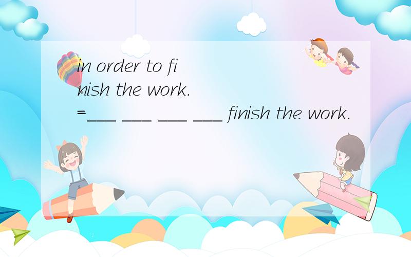 in order to finish the work.=___ ___ ___ ___ finish the work.