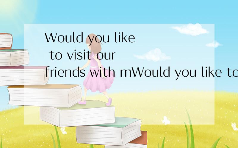 Would you like to visit our friends with mWould you like to visit our friends with me 作肯定回答