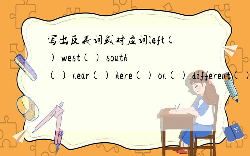 写出反义词或对应词left() west() south() near() here() on() different()go() father() student() uncle()