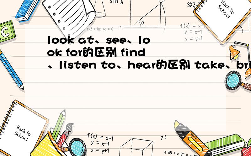 look at、see、look for的区别 find、listen to、hear的区别 take、bring、carry的区别一定要详细,比如它的意思、后面只能加什么词、用法等等.求求了…………………………………………………………