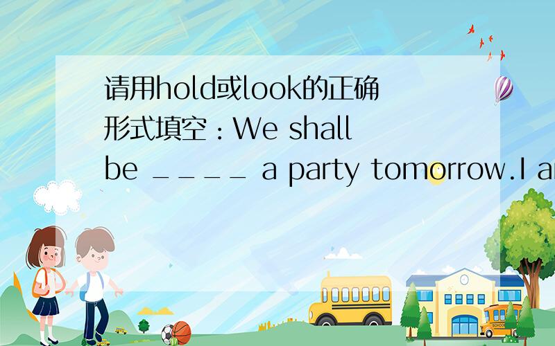请用hold或look的正确形式填空：We shall be ____ a party tomorrow.I am ____ it very much.