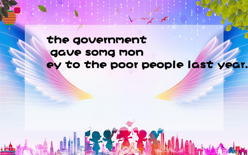 the government gave somg money to the poor people last year.改成被动语态