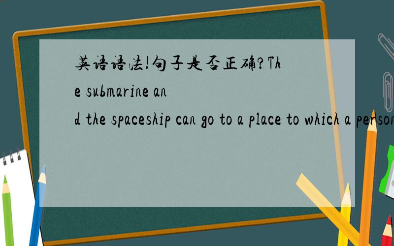 英语语法!句子是否正确?The submarine and the spaceship can go to a place to which a person without any equipment can't go.如果不对,怎样改?（不改变原意）where=to which?