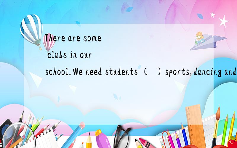 There are some clubs in our school.We need students ( )sports,dancing and singing.选项：A.help B.help with C.to help D.to help with这是我们的考试内容,我看自己写的对不对,