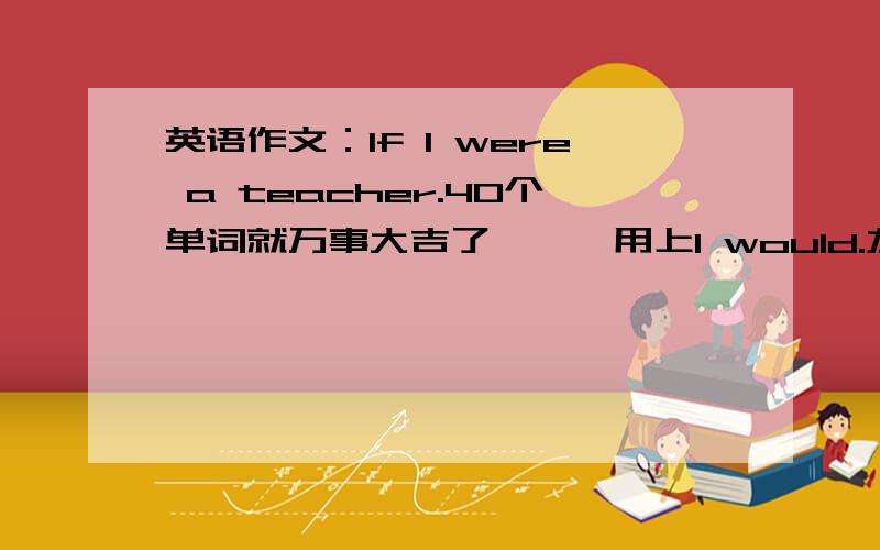 英语作文：If I were a teacher.40个单词就万事大吉了```用上I would.灰常感谢``