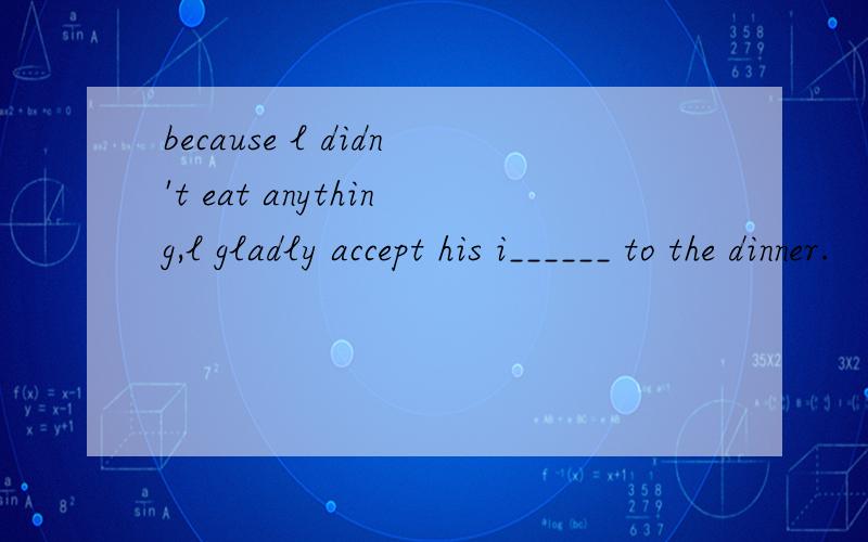 because l didn't eat anything,l gladly accept his i______ to the dinner.