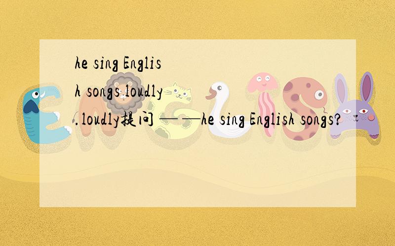 he sing English songs loudly.loudly提问 — —he sing English songs?