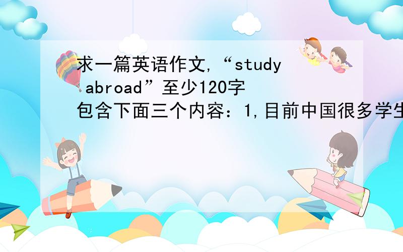 求一篇英语作文,“study abroad”至少120字包含下面三个内容：1,目前中国很多学生出国留学；2,造成这一现象的原因很多；3,你的看法.