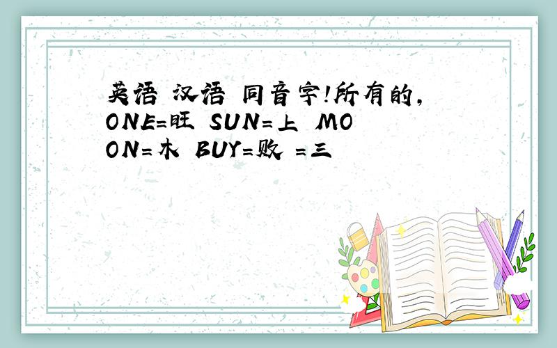 英语 汉语 同音字!所有的,ONE=旺 SUN=上 MOON=木 BUY=败 =三