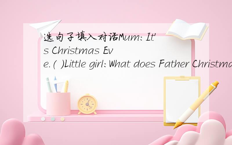 选句子填入对话Mum:It's Christmas Eve.( )Little girl:What does Father Christmas(圣诞老人） look like,Mum?Mum:He's a happy kind old man.( )Little girl：（ ）Mum:At the head of your bed.Little girl:( )Mum:Yes,of course.He will travel on a