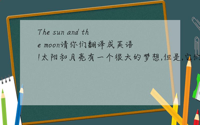The sun and the moon请你们翻译成英语!太阳和月亮有一个很大的梦想,但是,它们没能力完成,你们能帮它们完成吗?The dream:把它们的女儿完整的还给它们.