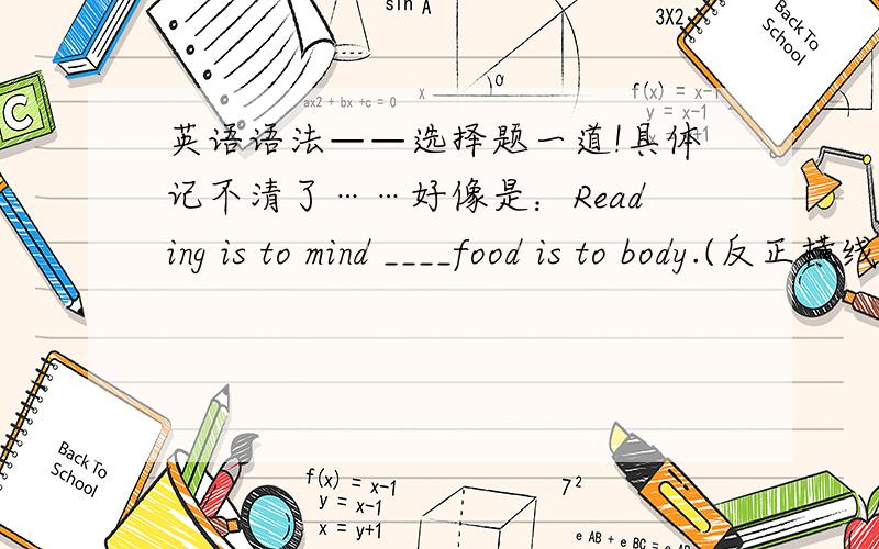 英语语法——选择题一道!具体记不清了……好像是：Reading is to mind ____food is to body.(反正横线两边是两个完整的句子,意思就是：阅读对人来说就像是食物对身体一样重要）A.like B.what为什么不