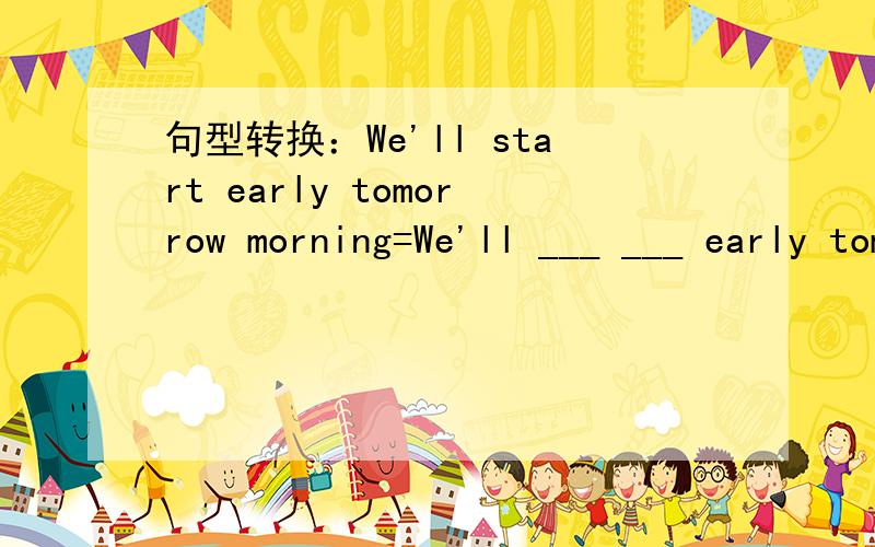 句型转换：We'll start early tomorrow morning=We'll ___ ___ early tomorrow morning