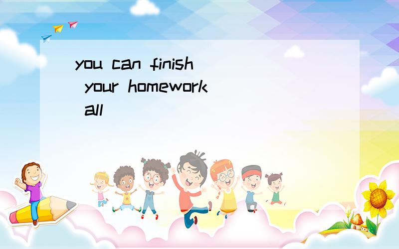 you can finish your homework all（）