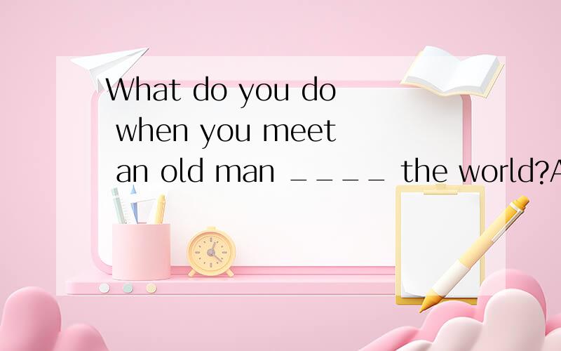 What do you do when you meet an old man ____ the world?A.crossB.to crossC.crossingD.crosses