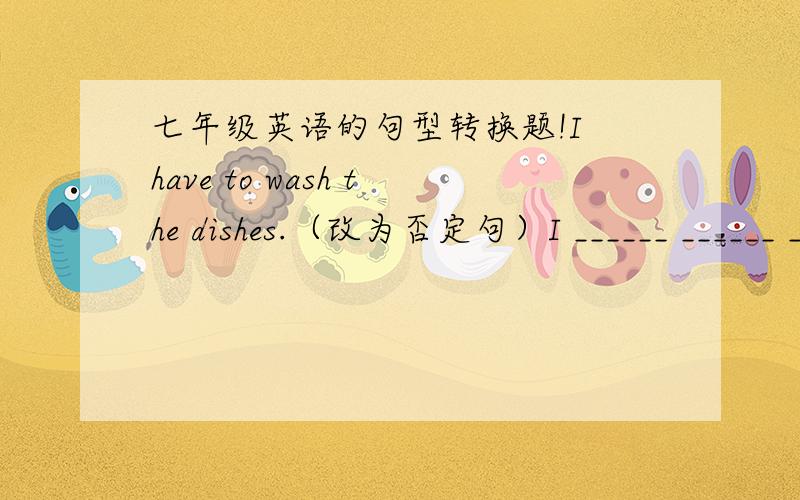 七年级英语的句型转换题!I have to wash the dishes.（改为否定句）I ______ ______ ______wash the dishes.Lin Tao has to make his bed and clean his room.（改为一般疑问句）______Lin Tao ______to make his bed or clean his room?Run