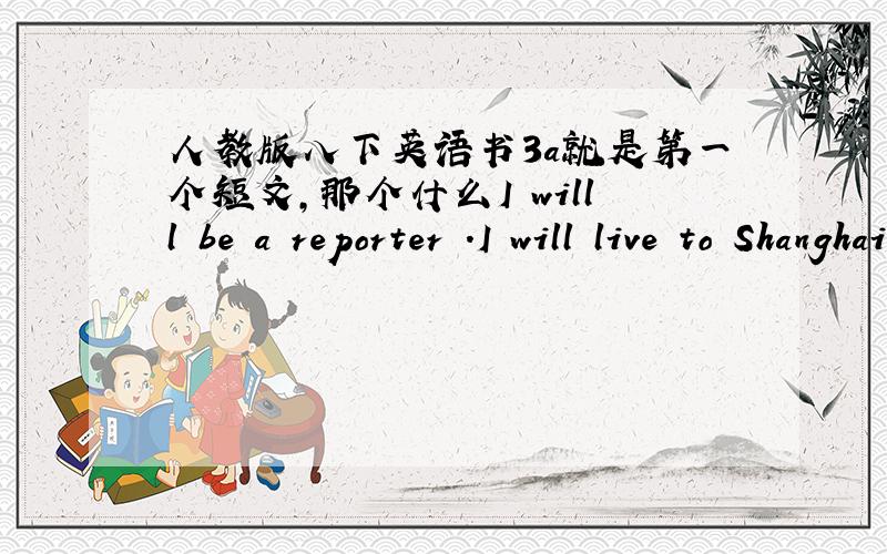 人教版八下英语书3a就是第一个短文,那个什么I willl be a reporter .I will live to Shanghai.什么的 我记不住了 快 我书放在教室了