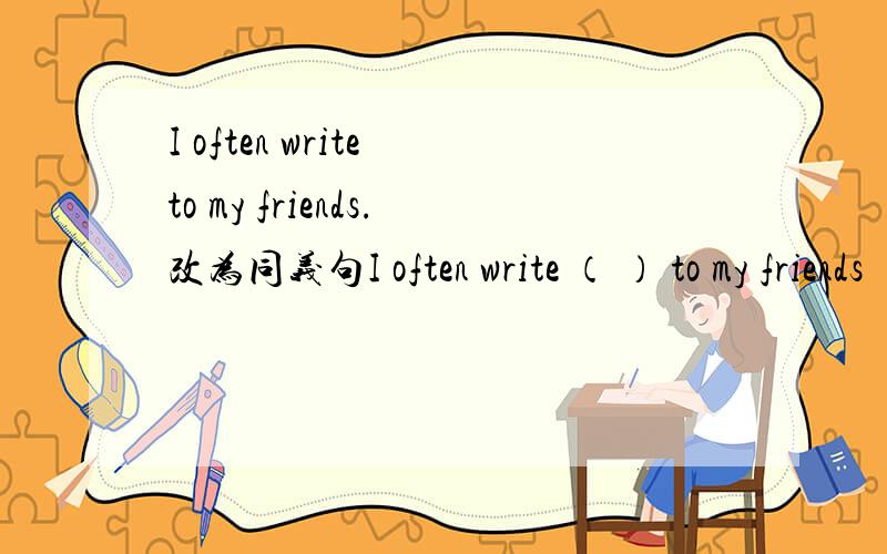 I often write to my friends.改为同义句I often write （ ） to my friends