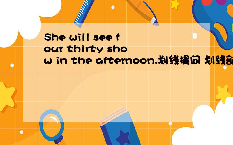 She will see four thirty show in the afternoon.划线提问 划线部分：four thirty_______   ______  in the  afternoon will  she see？