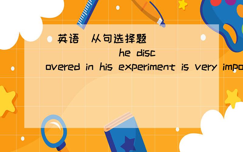 （英语）从句选择题___________ he discovered in his experiment is very important to the whole world.A.ThatB.WhatC.WhenD.How我选了A请大人分析