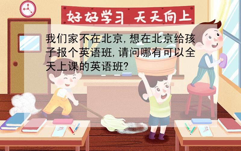 我们家不在北京,想在北京给孩子报个英语班,请问哪有可以全天上课的英语班?