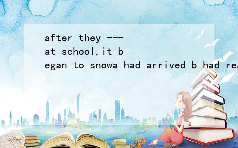 after they ---at school,it began to snowa had arrived b had reached c arrived d reached选什么 为什么 可以把after的用法 通俗的 讲讲?