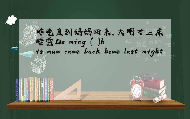 昨晚直到妈妈回来,大明才上床睡觉Da ming ( )his mum came back home last might