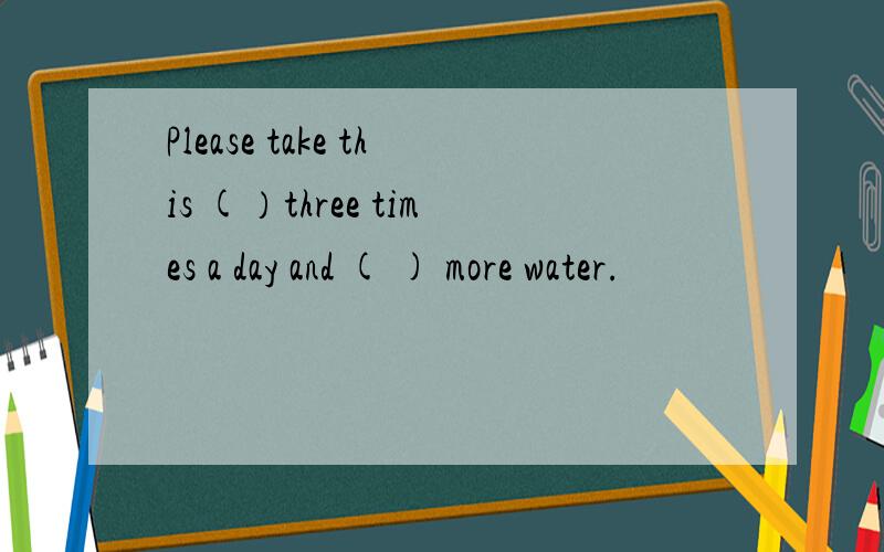 Please take this (）three times a day and ( ) more water.