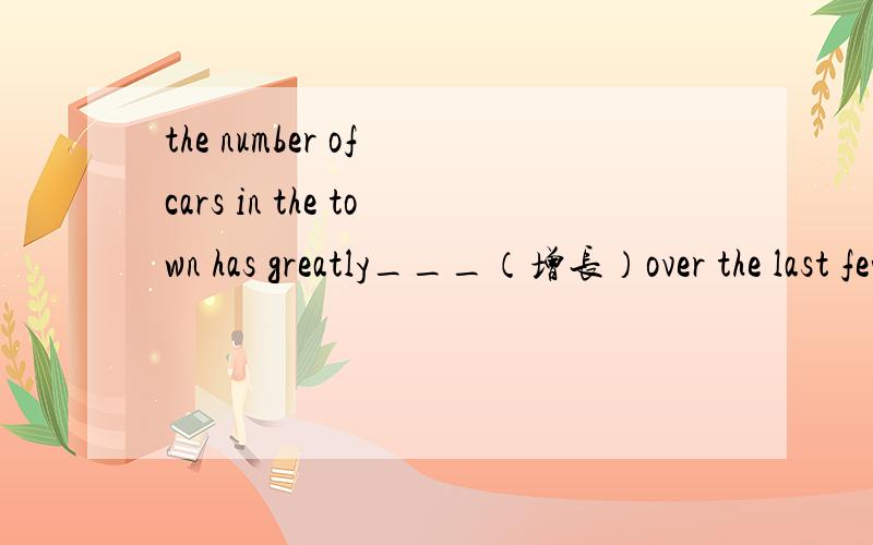 the number of cars in the town has greatly___（增长）over the last few years根据句义填写单词