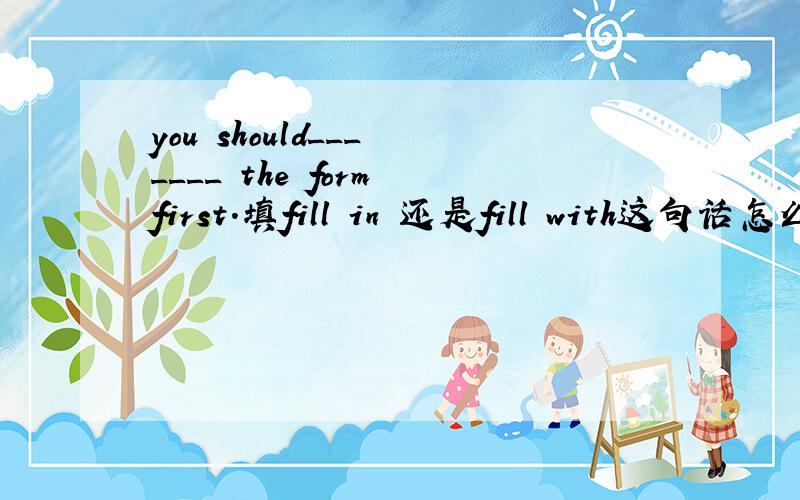 you should___ ____ the form first.填fill in 还是fill with这句话怎么翻译比较好