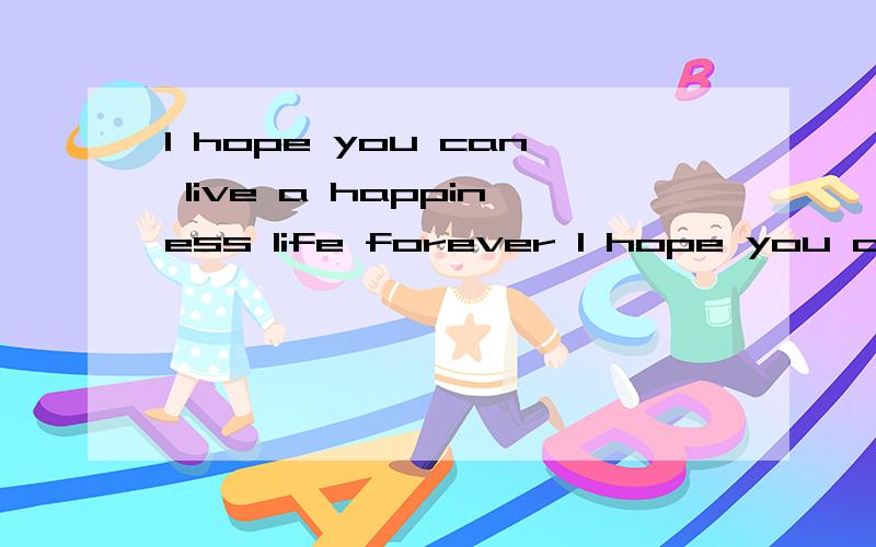I hope you can live a happiness life forever I hope you can live a happiness life forever