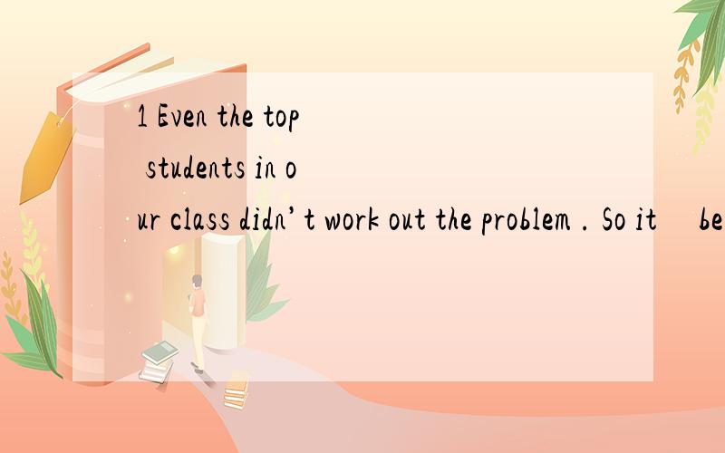 1 Even the top students in our class didn’t work out the problem . So it     be very difficult . A. need B. must C. can’t D. shouldn’t