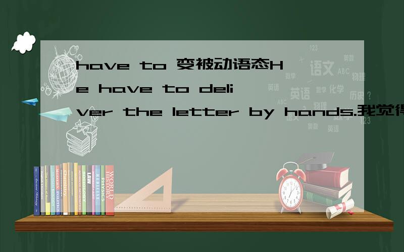 have to 变被动语态He have to deliver the letter by hands.我觉得have to 是实义动词,所以说应该是：The letter is had to deliver by hands.The letter had to be delivered by hands.WHY?类似的还有：We have to cancelled the match.The