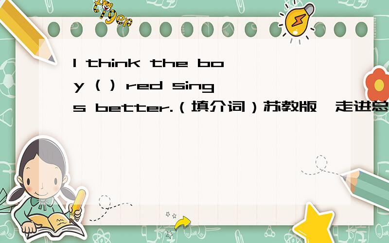 I think the boy ( ) red sings better.（填介词）苏教版《走进总复习》英语6B