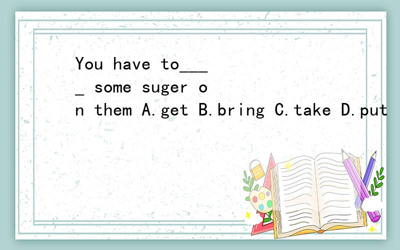 You have to____ some suger on them A.get B.bring C.take D.put