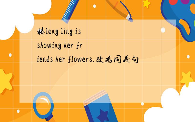 将lang ling is showing her friends her flowers.改为同义句