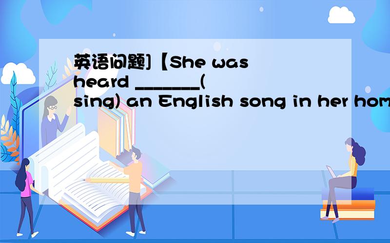 英语问题]【She was heard _______(sing) an English song in her home last night.】【要有理由】