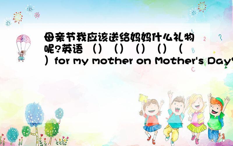 母亲节我应该送给妈妈什么礼物呢?英语 （）（）（）（）（）for my mother on Mother's Day?