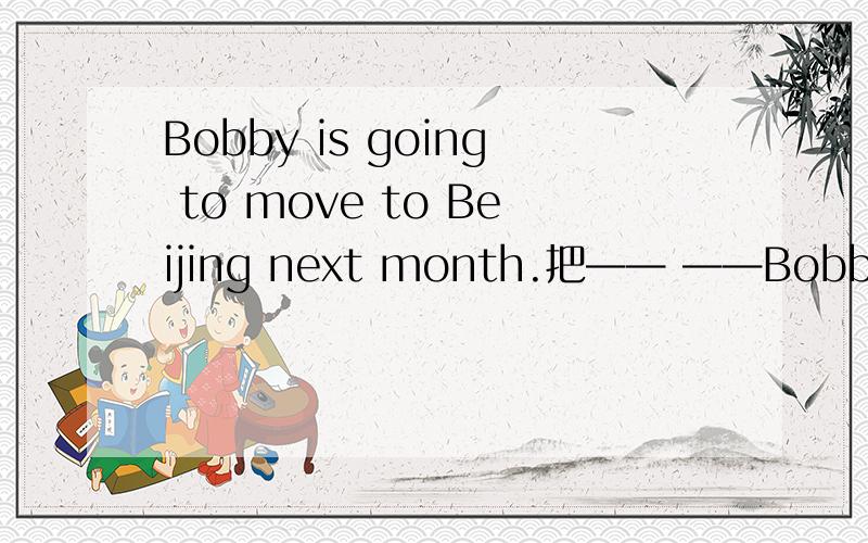 Bobby is going to move to Beijing next month.把—— ——Bobby —— —— —— to Beijing?（把next,month提问）
