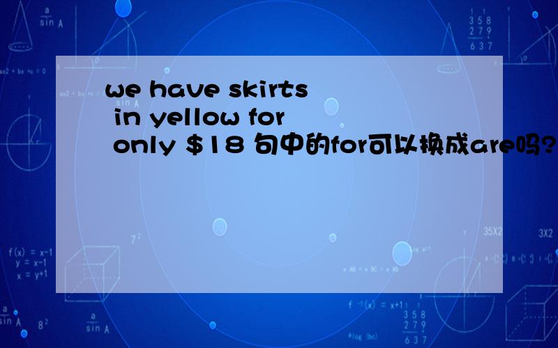 we have skirts in yellow for only $18 句中的for可以换成are吗?两个词可以互换吗?