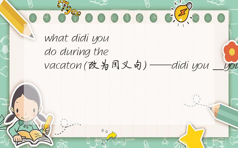 what didi you do during the vacaton(改为同义句） ——didi you __your vacation