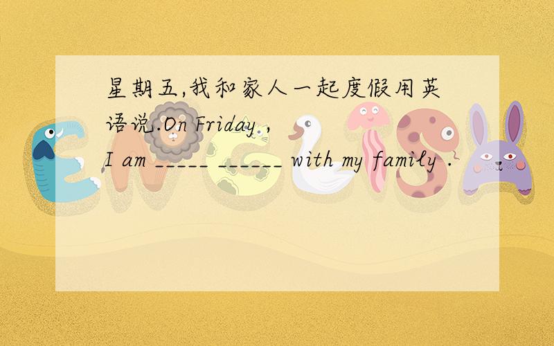 星期五,我和家人一起度假用英语说.On Friday ,I am _____ ______ with my family .