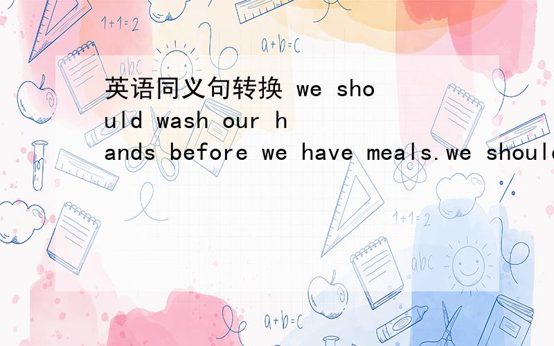 英语同义句转换 we should wash our hands before we have meals.we should wash our hands ( ) ( )