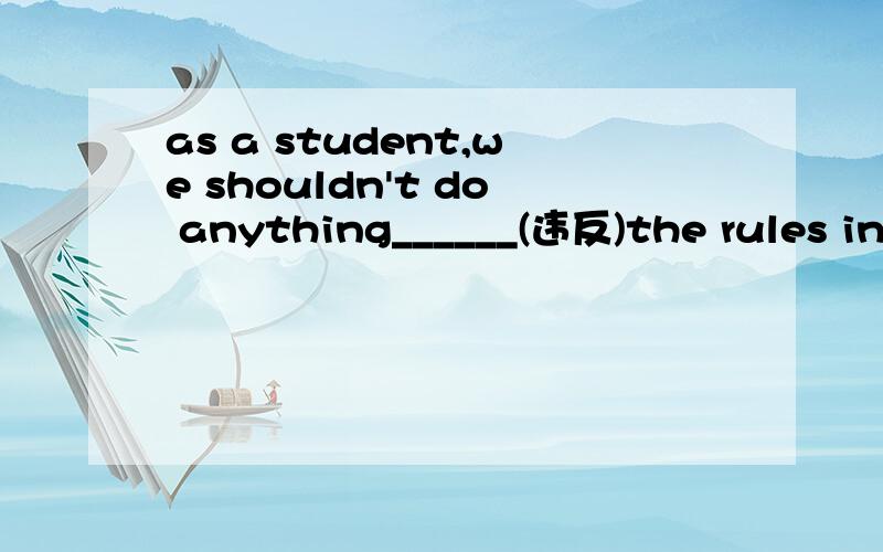 as a student,we shouldn't do anything______(违反)the rules in our school