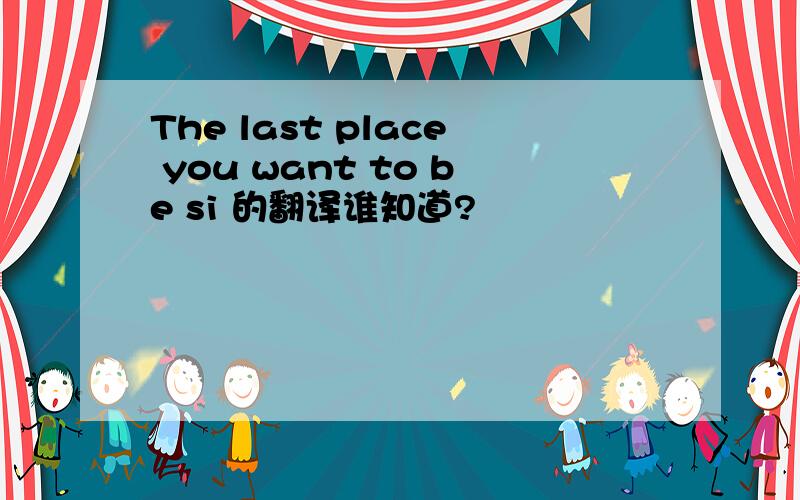 The last place you want to be si 的翻译谁知道?