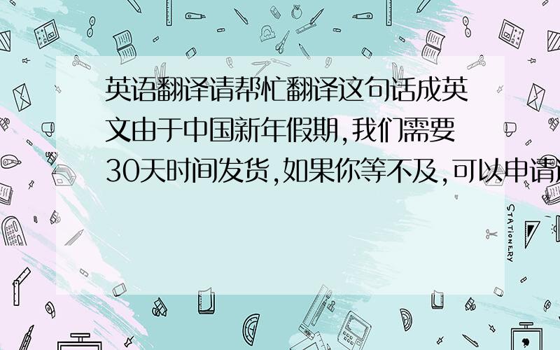 英语翻译请帮忙翻译这句话成英文由于中国新年假期,我们需要30天时间发货,如果你等不及,可以申请退款.