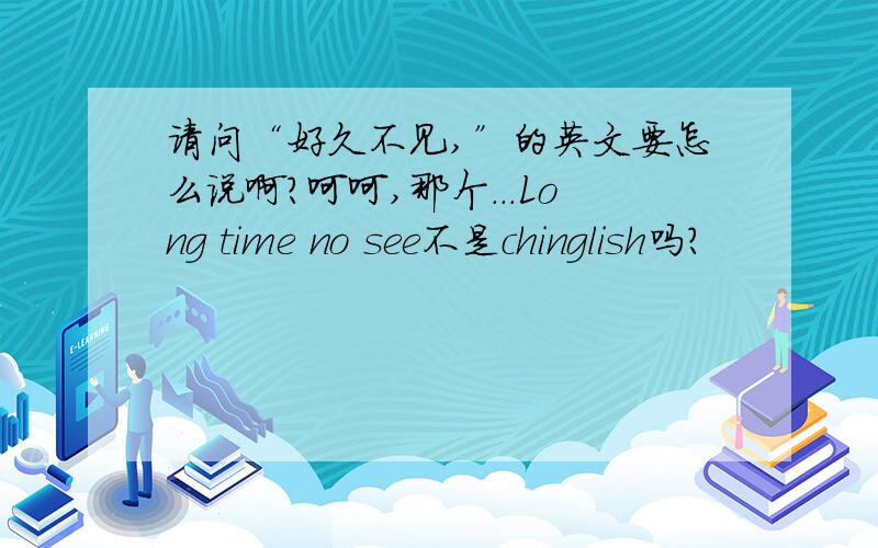 请问“好久不见,”的英文要怎么说啊?呵呵,那个...Long time no see不是chinglish吗？