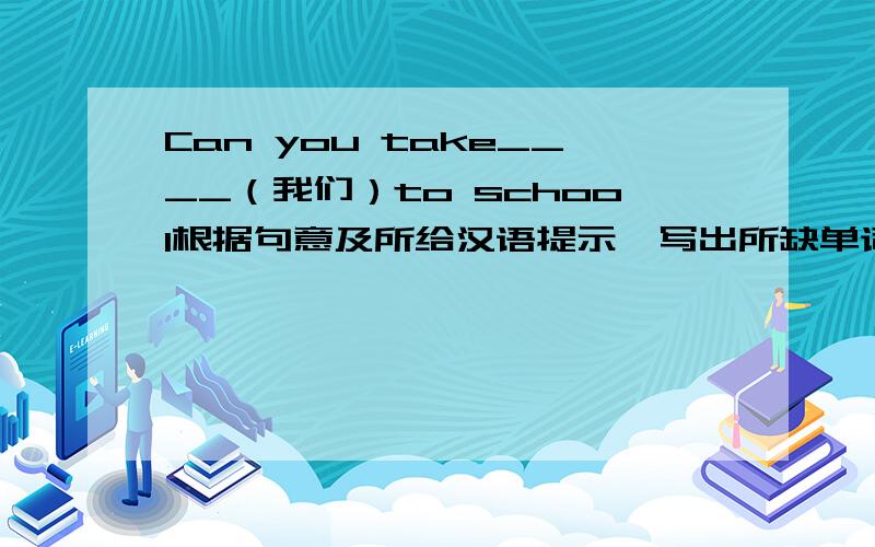 Can you take____（我们）to school根据句意及所给汉语提示,写出所缺单词