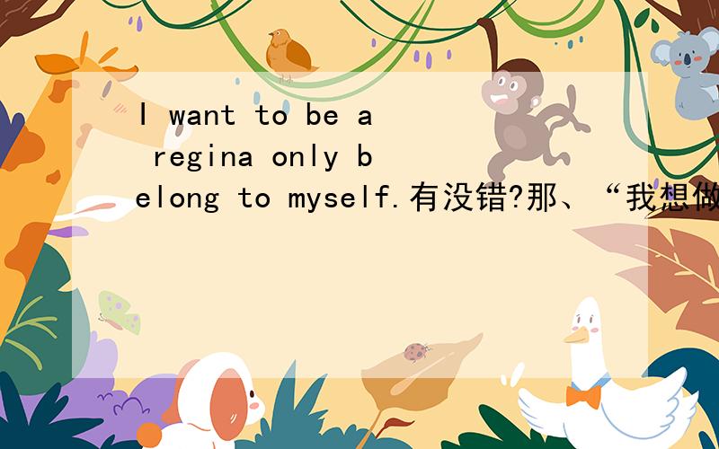 I want to be a regina only belong to myself.有没错?那、“我想做只属于自己的女王”用英语怎么翻译?