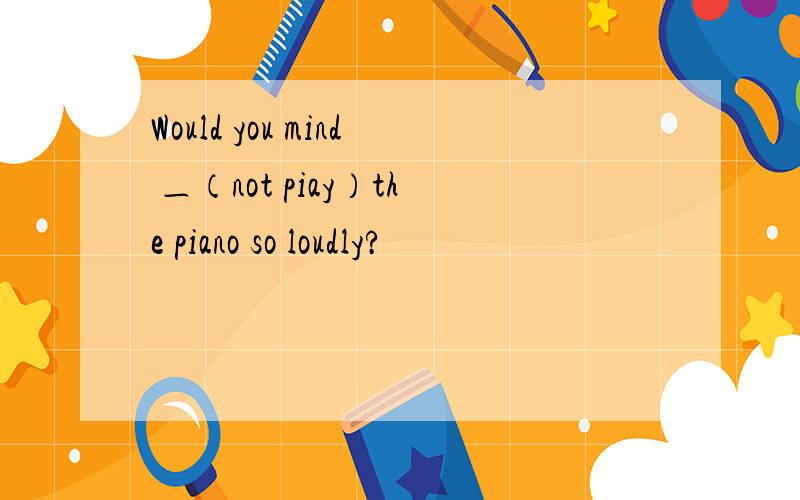 Would you mind ＿（not piay）the piano so loudly?